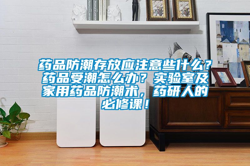 藥品防潮存放應注意些什么？藥品受潮怎么辦？實驗室及家用藥品防潮術，藥研人的必修課！